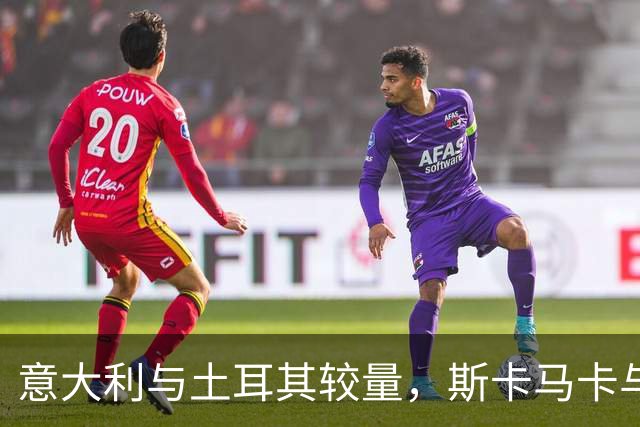 意大利与土耳其较量，斯卡马卡与丹尼尔-马尔蒂尼亮相